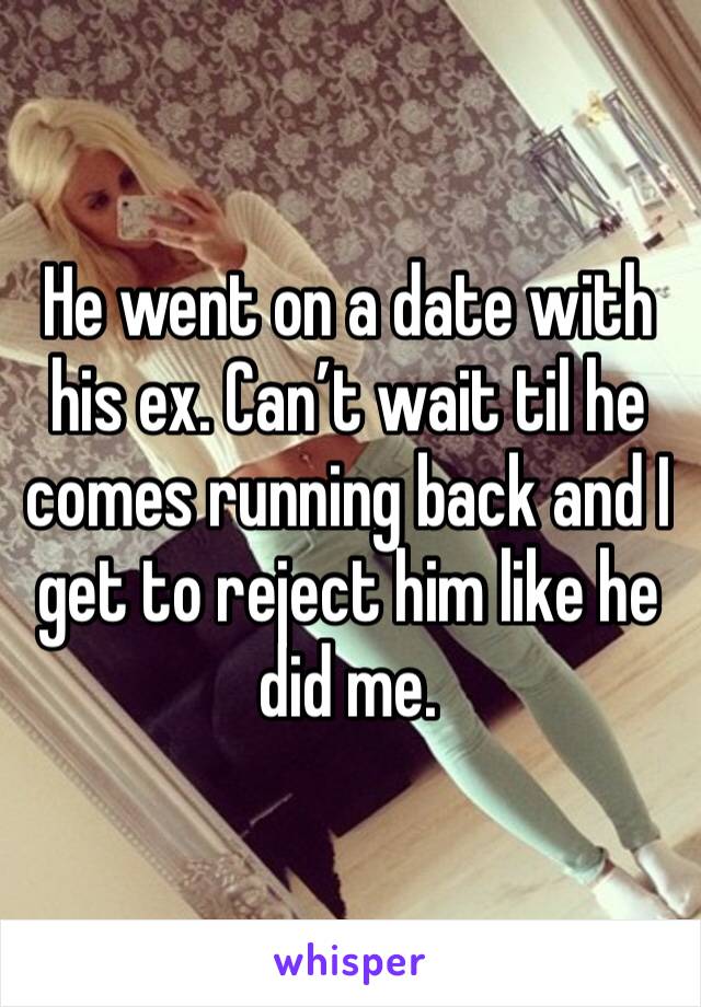 He went on a date with his ex. Can’t wait til he comes running back and I get to reject him like he did me. 