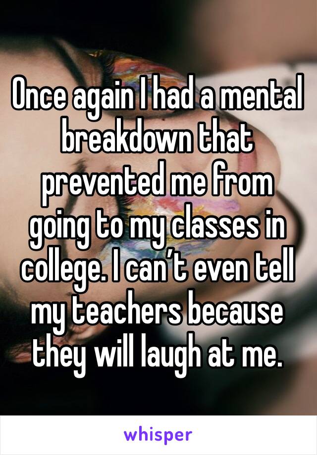 Once again I had a mental breakdown that prevented me from going to my classes in college. I can’t even tell my teachers because they will laugh at me. 