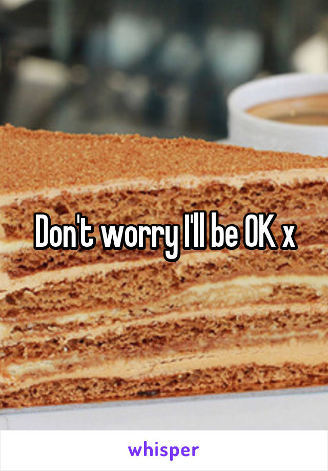 Don't worry I'll be OK x