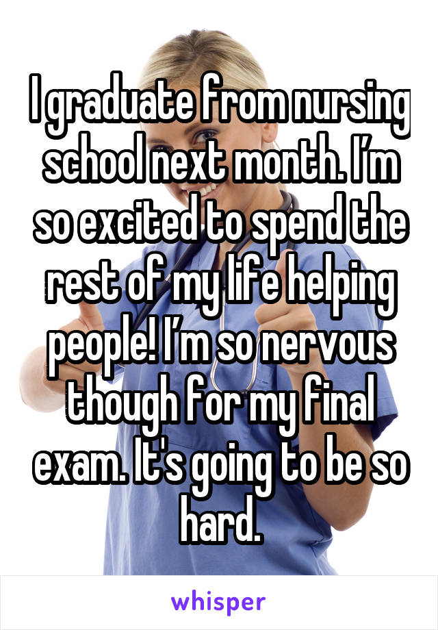 I graduate from nursing school next month. I’m so excited to spend the rest of my life helping people! I’m so nervous though for my final exam. It's going to be so hard.
