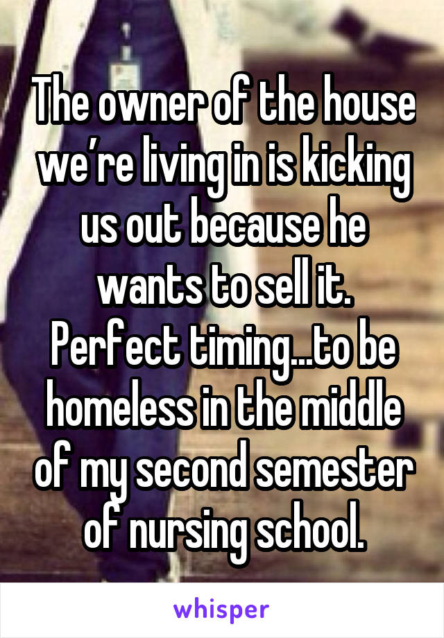 The owner of the house we’re living in is kicking us out because he wants to sell it. Perfect timing...to be homeless in the middle of my second semester of nursing school.