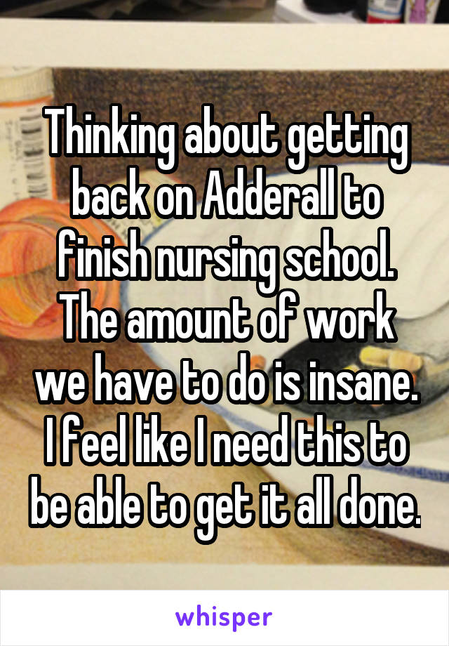Thinking about getting back on Adderall to finish nursing school. The amount of work we have to do is insane. I feel like I need this to be able to get it all done.