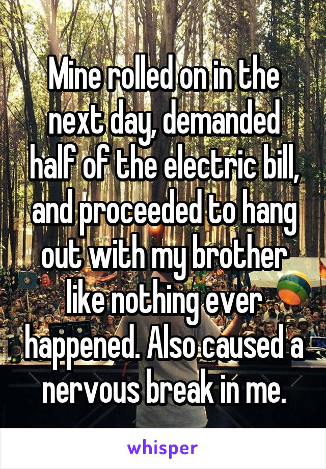 Mine rolled on in the next day, demanded half of the electric bill, and proceeded to hang out with my brother like nothing ever happened. Also caused a nervous break in me.