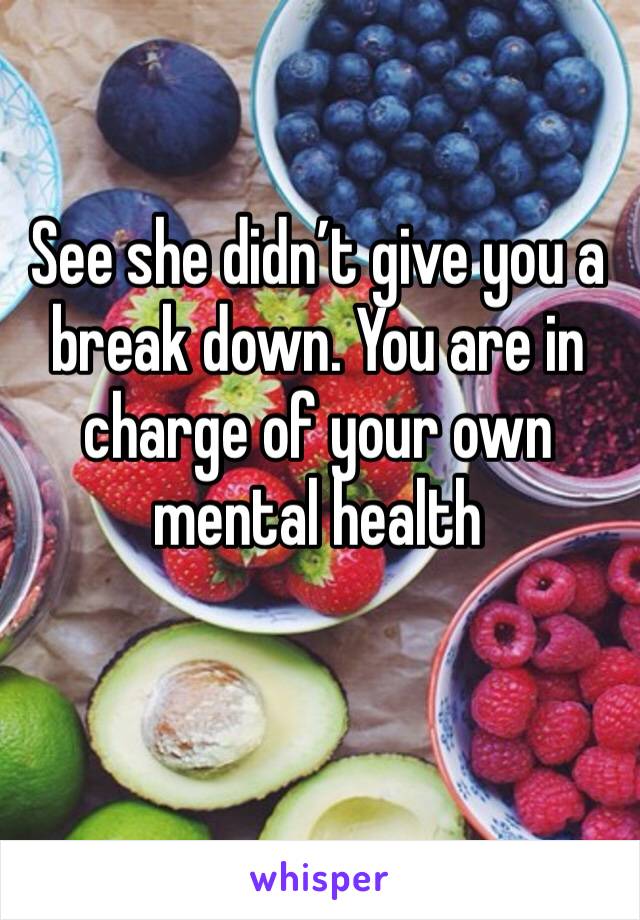 See she didn’t give you a break down. You are in charge of your own mental health 