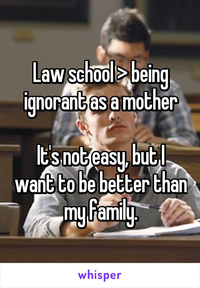 Law school > being ignorant as a mother

It's not easy, but I want to be better than my family.