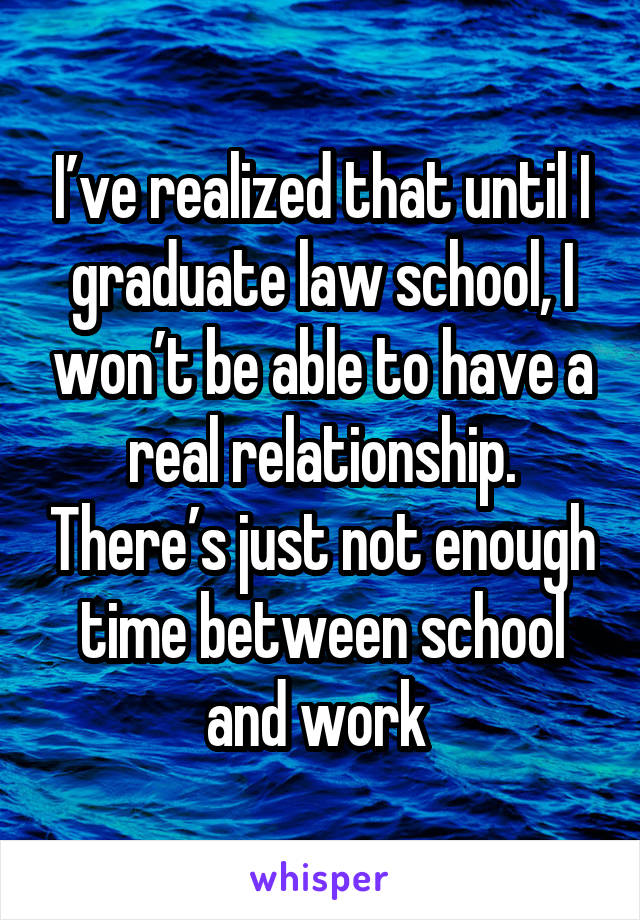 I’ve realized that until I graduate law school, I won’t be able to have a real relationship. There’s just not enough time between school and work 