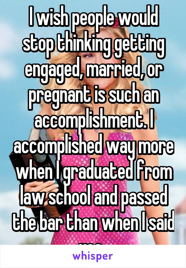 I wish people would stop thinking getting engaged, married, or pregnant is such an accomplishment. I accomplished way more when I graduated from law school and passed the bar than when I said yes. 