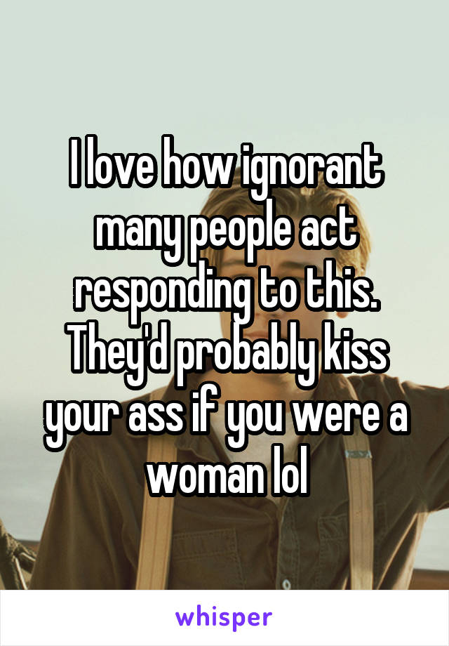 I love how ignorant many people act responding to this. They'd probably kiss your ass if you were a woman lol