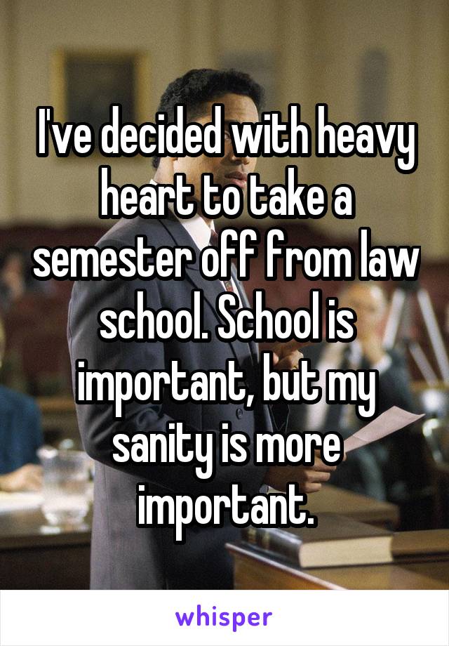 I've decided with heavy heart to take a semester off from law school. School is important, but my sanity is more important.