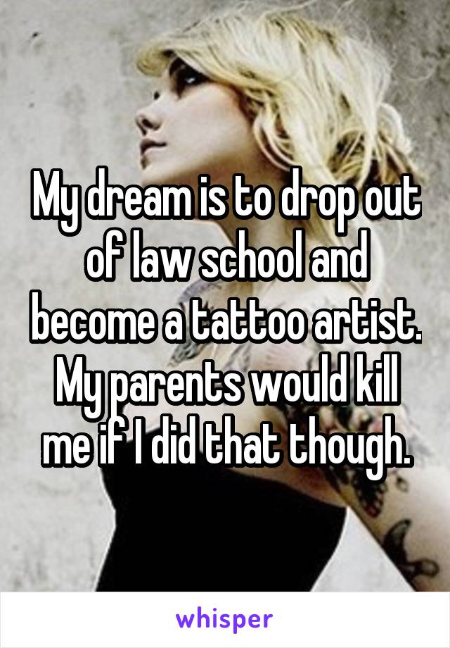 My dream is to drop out of law school and become a tattoo artist. My parents would kill me if I did that though.