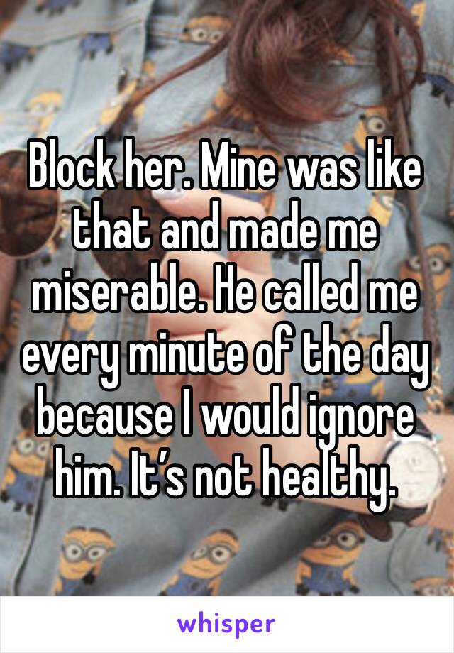 Block her. Mine was like that and made me miserable. He called me every minute of the day because I would ignore him. It’s not healthy. 