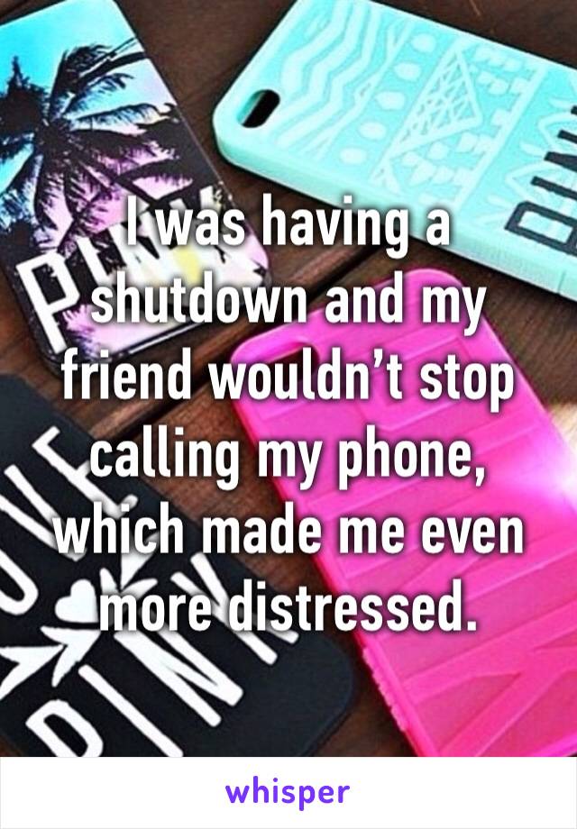 I was having a shutdown and my friend wouldn’t stop calling my phone, which made me even more distressed.