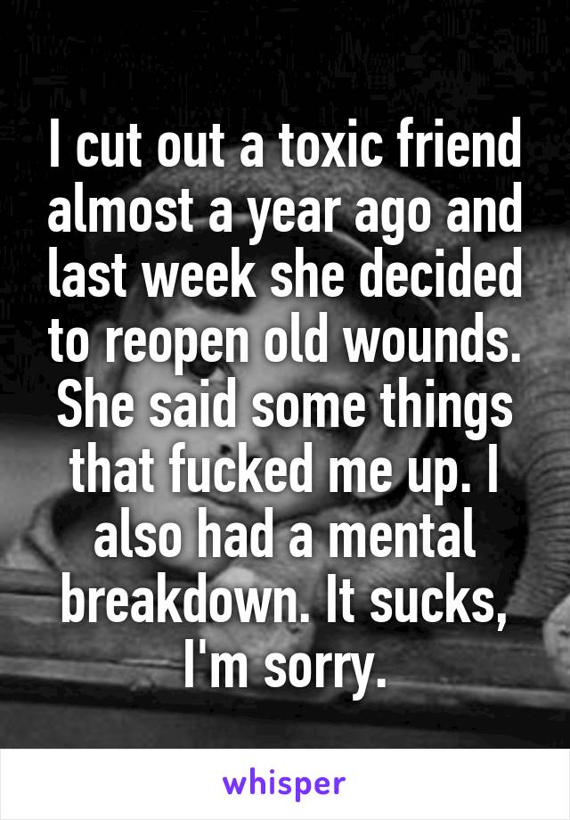 I cut out a toxic friend almost a year ago and last week she decided to reopen old wounds. She said some things that fucked me up. I also had a mental breakdown. It sucks, I'm sorry.