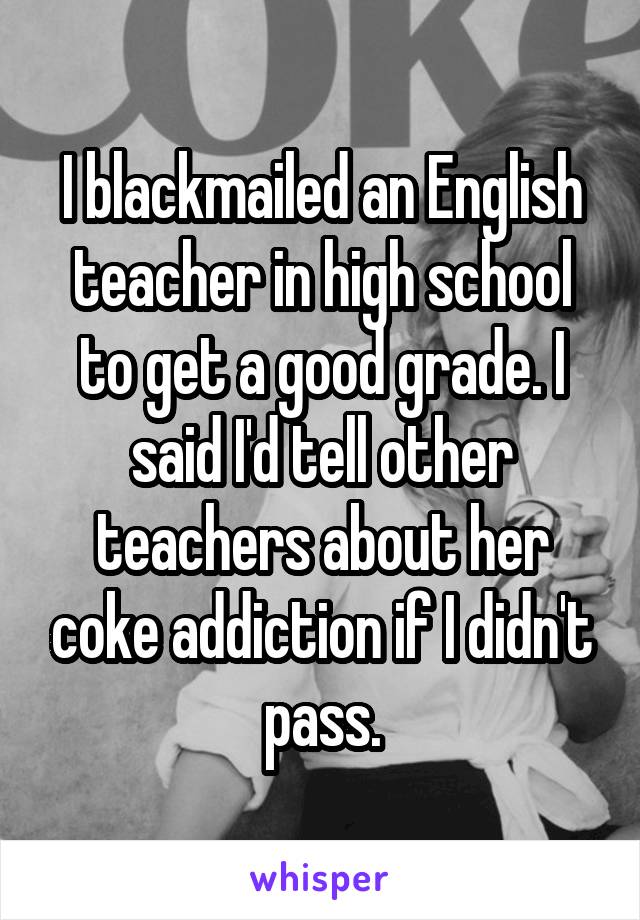 I blackmailed an English teacher in high school to get a good grade. I said I'd tell other teachers about her coke addiction if I didn't pass.