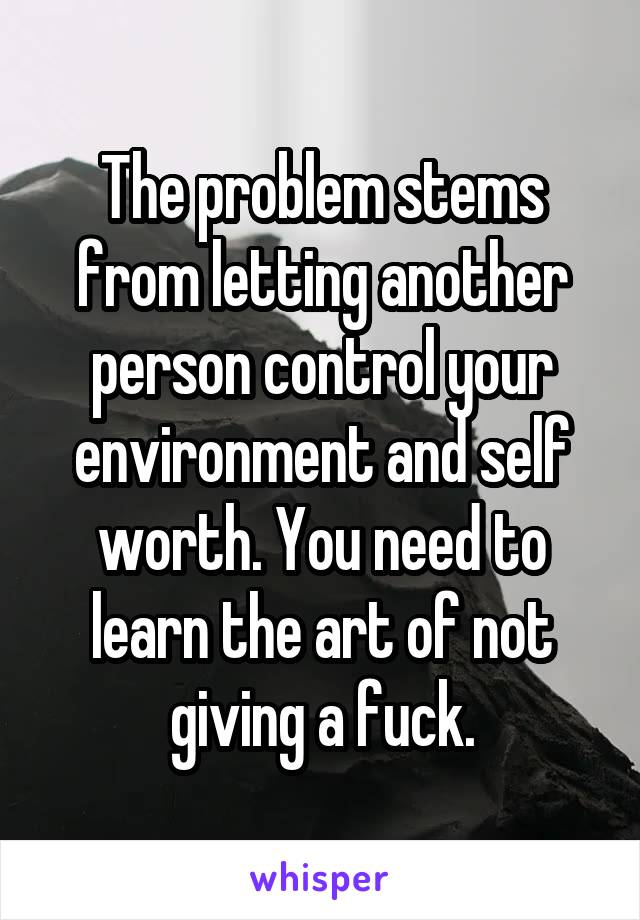 The problem stems from letting another person control your environment and self worth. You need to learn the art of not giving a fuck.