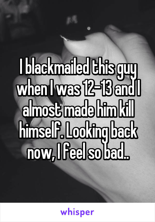 I blackmailed this guy when I was 12-13 and I almost made him kill himself. Looking back now, I feel so bad..