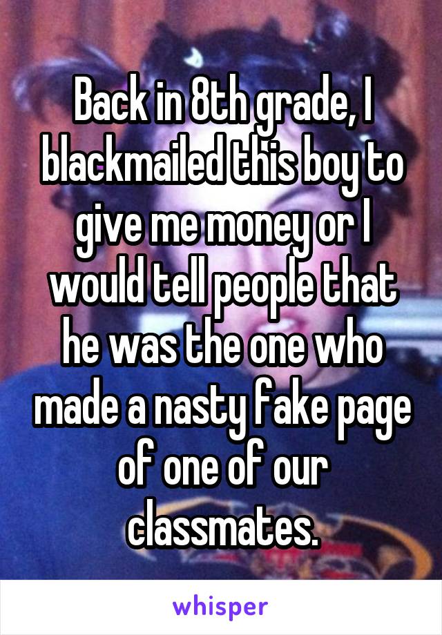 Back in 8th grade, I blackmailed this boy to give me money or I would tell people that he was the one who made a nasty fake page of one of our classmates.