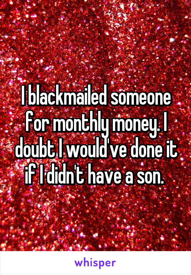 I blackmailed someone for monthly money. I doubt I would've done it if I didn't have a son. 