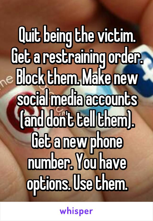 Quit being the victim. Get a restraining order. Block them. Make new social media accounts (and don't tell them). Get a new phone number. You have options. Use them.