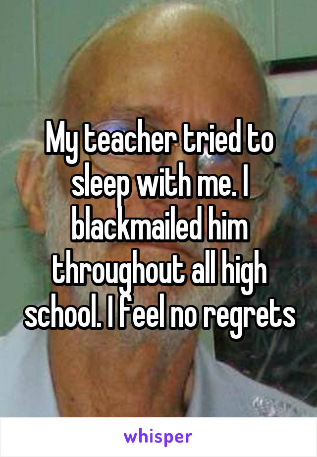 My teacher tried to sleep with me. I blackmailed him throughout all high school. I feel no regrets