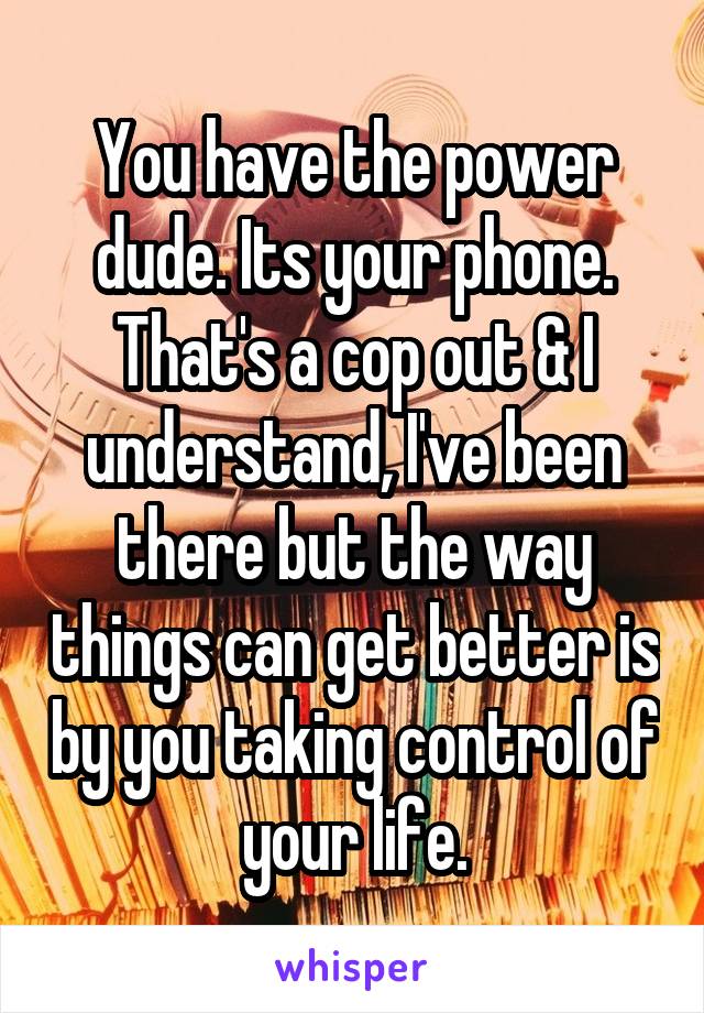You have the power dude. Its your phone. That's a cop out & I understand, I've been there but the way things can get better is by you taking control of your life.