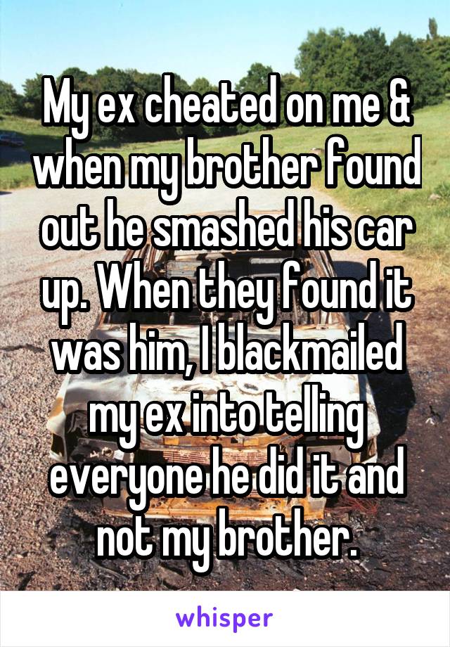 My ex cheated on me & when my brother found out he smashed his car up. When they found it was him, I blackmailed my ex into telling everyone he did it and not my brother.