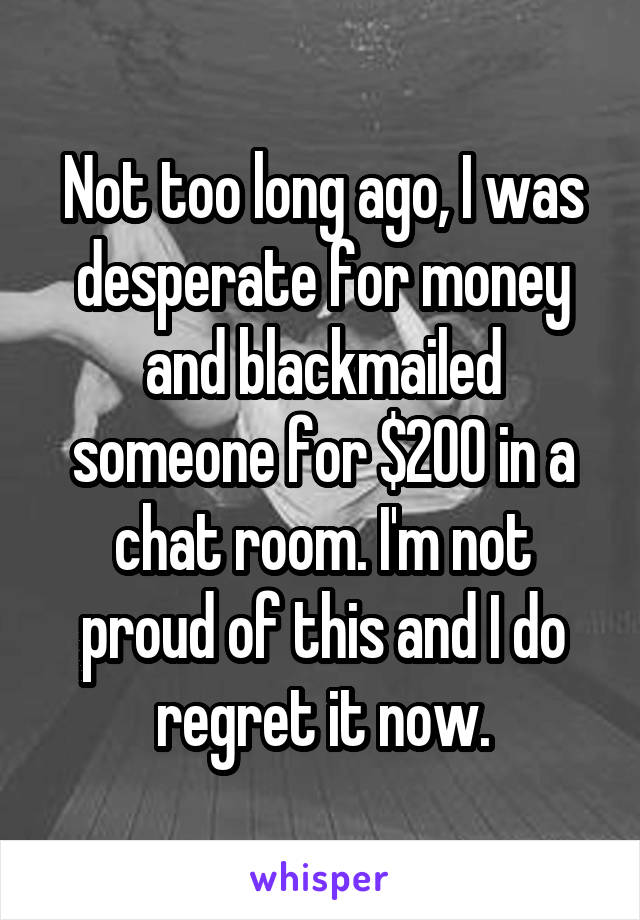 Not too long ago, I was desperate for money and blackmailed someone for $200 in a chat room. I'm not proud of this and I do regret it now.