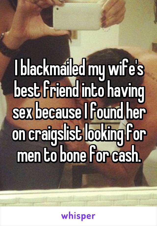 I blackmailed my wife's best friend into having sex because I found her on craigslist looking for men to bone for cash.