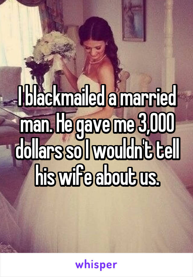 I blackmailed a married man. He gave me 3,000 dollars so I wouldn't tell his wife about us.