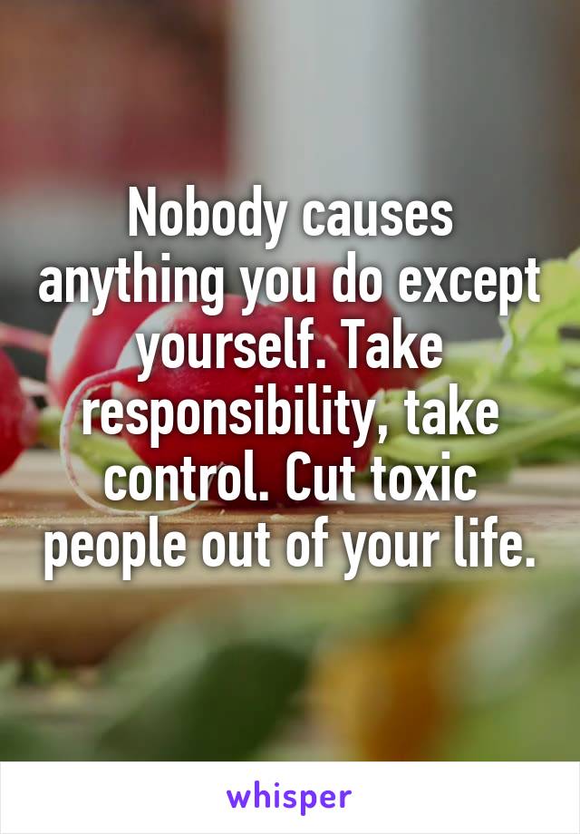 Nobody causes anything you do except yourself. Take responsibility, take control. Cut toxic people out of your life. 