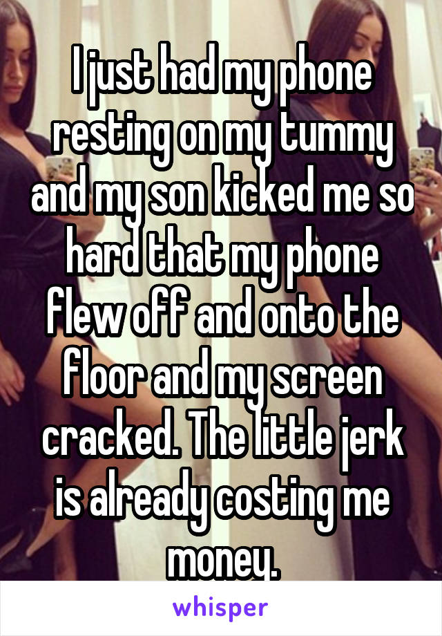 I just had my phone resting on my tummy and my son kicked me so hard that my phone flew off and onto the floor and my screen cracked. The little jerk is already costing me money.