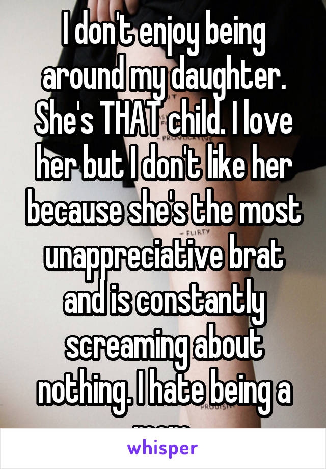 I don't enjoy being around my daughter. She's THAT child. I love her but I don't like her because she's the most unappreciative brat and is constantly screaming about nothing. I hate being a mom.