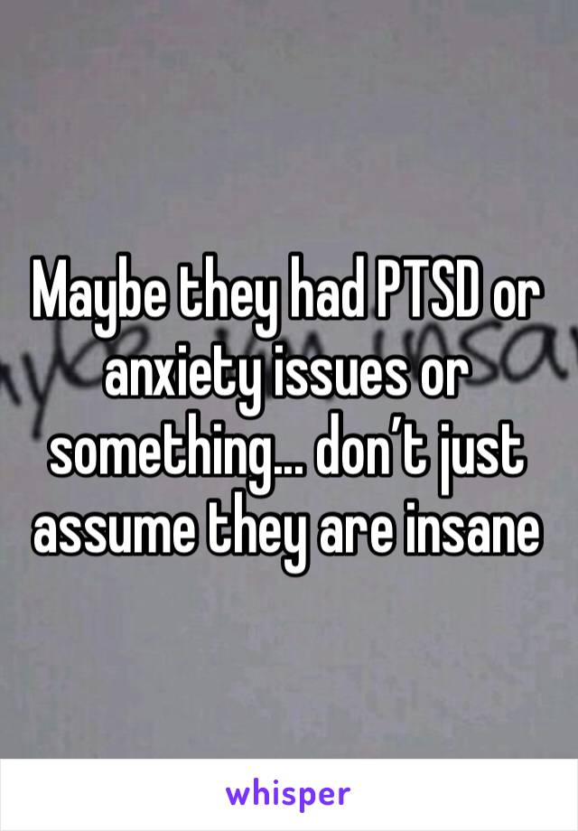 Maybe they had PTSD or anxiety issues or something... don’t just assume they are insane