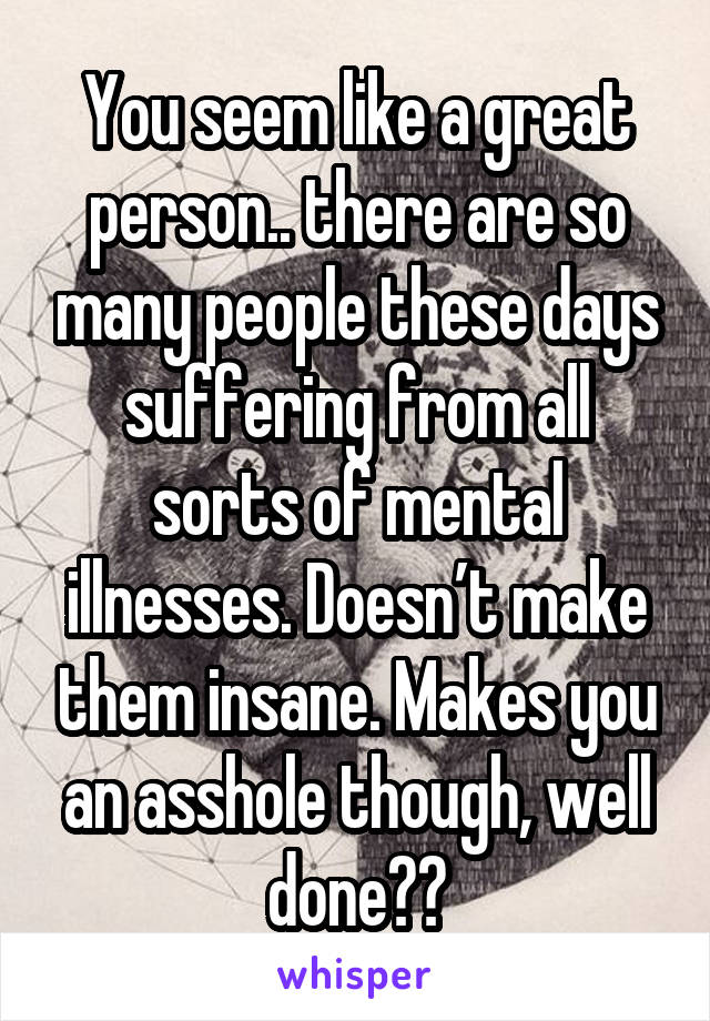 You seem like a great person.. there are so many people these days suffering from all sorts of mental illnesses. Doesn’t make them insane. Makes you an asshole though, well done👏🏼