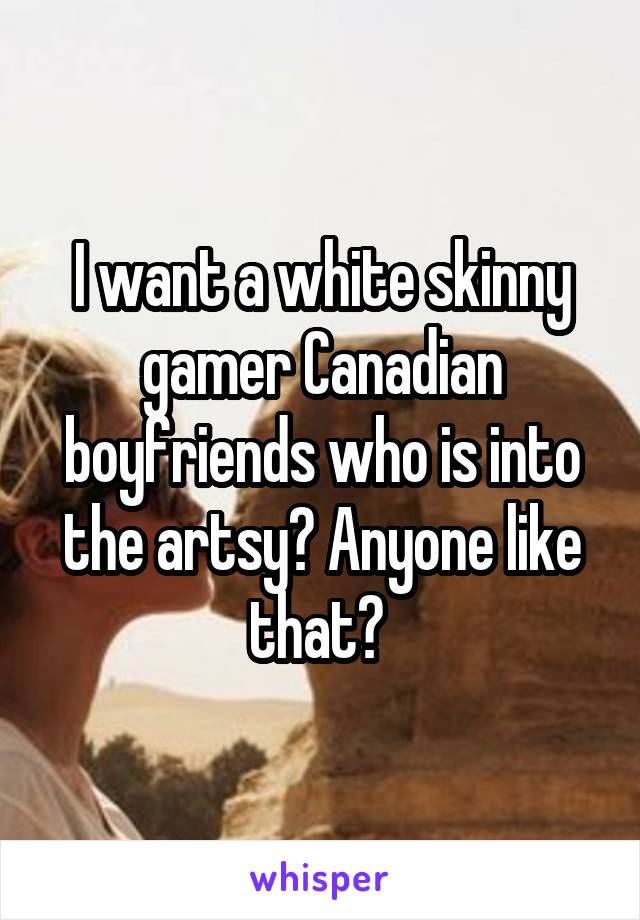 I want a white skinny gamer Canadian boyfriends who is into the artsy? Anyone like that? 