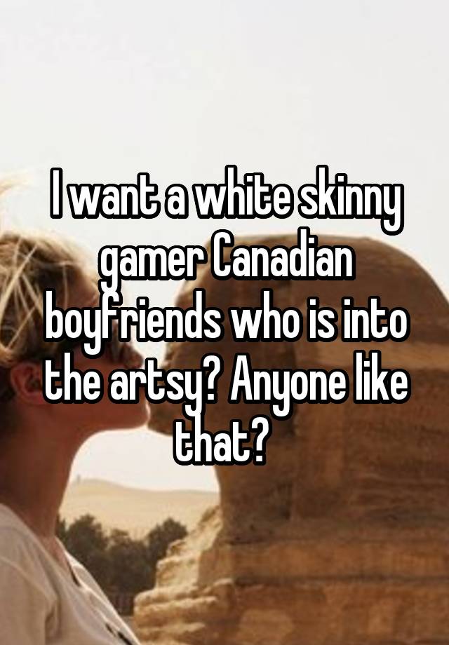 I want a white skinny gamer Canadian boyfriends who is into the artsy? Anyone like that? 