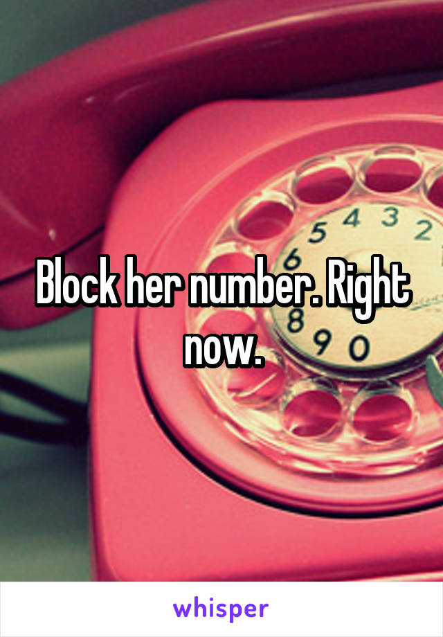 Block her number. Right now.