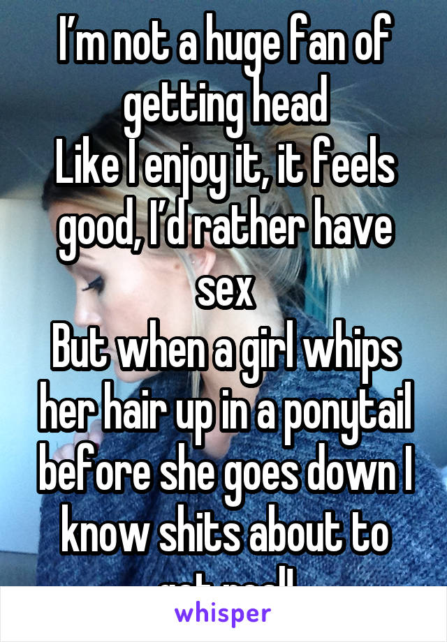 I’m not a huge fan of getting head
Like I enjoy it, it feels good, I’d rather have sex
But when a girl whips her hair up in a ponytail before she goes down I know shits about to get real!