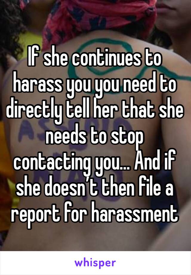 If she continues to harass you you need to directly tell her that she needs to stop contacting you… And if she doesn’t then file a report for harassment