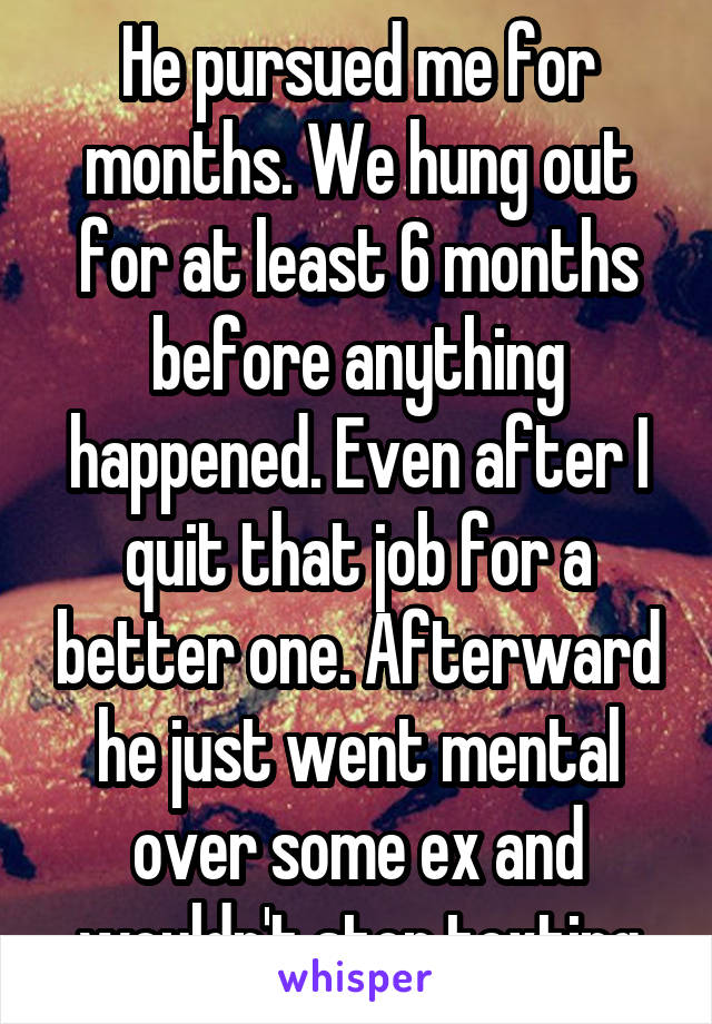 He pursued me for months. We hung out for at least 6 months before anything happened. Even after I quit that job for a better one. Afterward he just went mental over some ex and wouldn't stop texting
