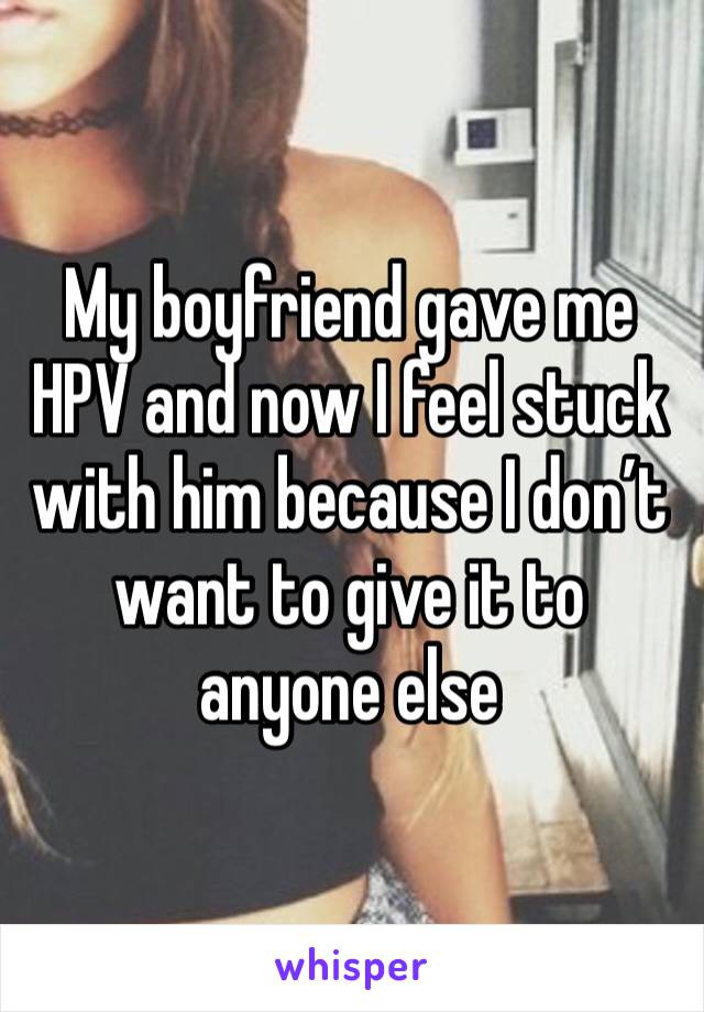 My boyfriend gave me HPV and now I feel stuck with him because I don’t want to give it to anyone else