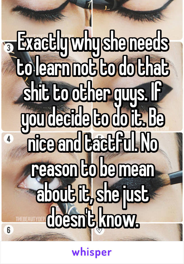 Exactly why she needs to learn not to do that shit to other guys. If you decide to do it. Be nice and tactful. No reason to be mean about it, she just doesn't know.