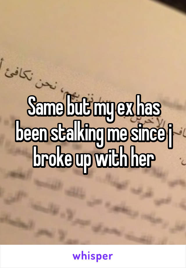 Same but my ex has been stalking me since j broke up with her