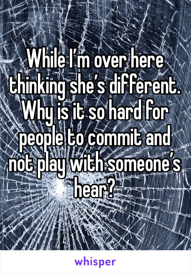 While I’m over here thinking she’s different. Why is it so hard for people to commit and not play with someone’s hear?
