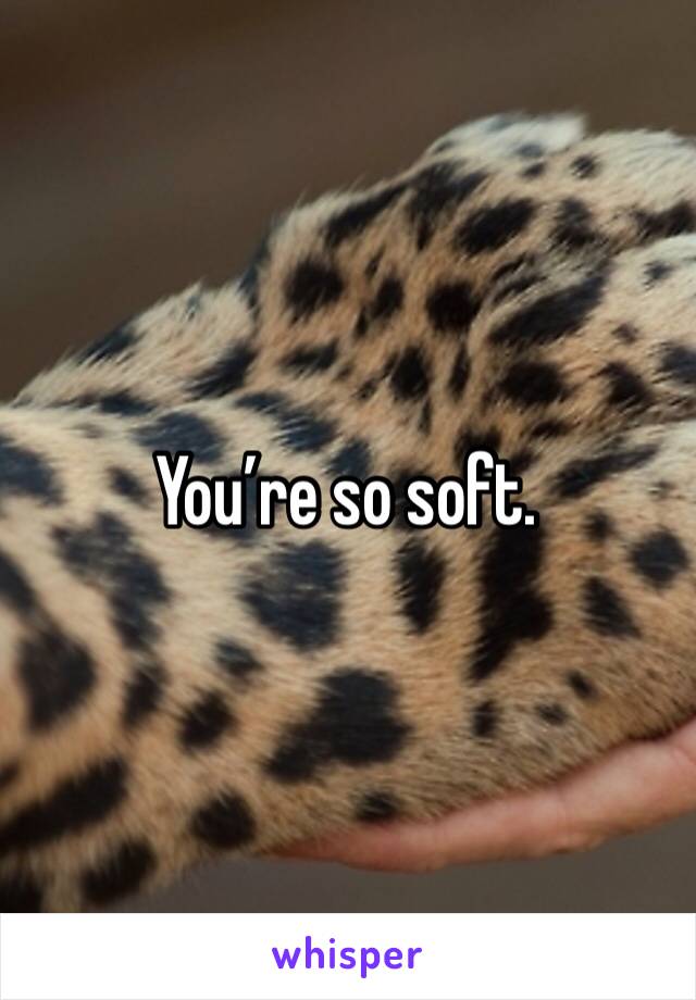 You’re so soft.  