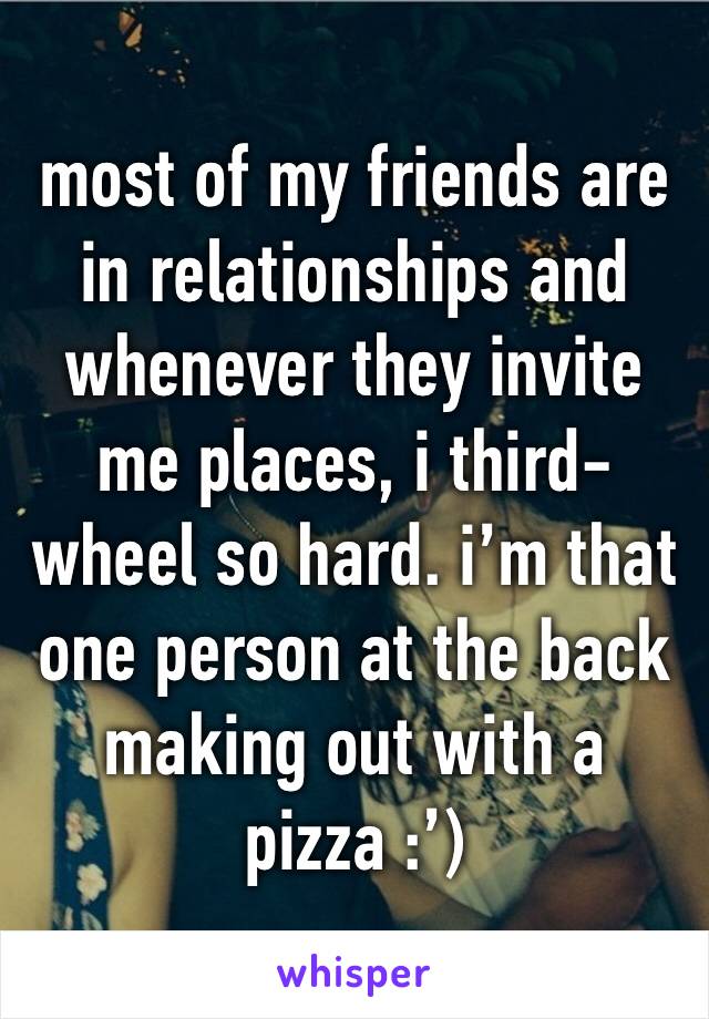 most of my friends are in relationships and whenever they invite me places, i third-wheel so hard. i’m that one person at the back making out with a pizza :’)