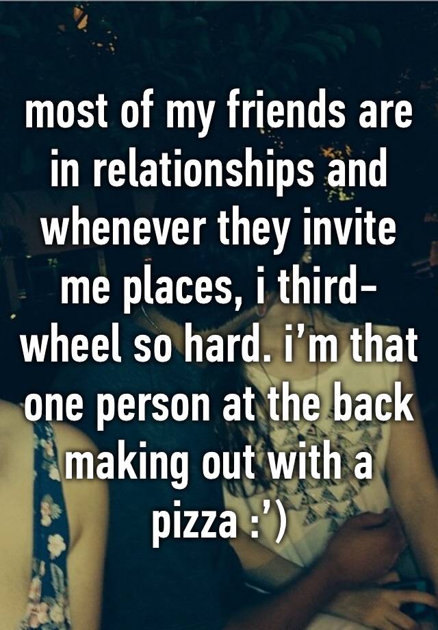 most of my friends are in relationships and whenever they invite me places, i third-wheel so hard. i’m that one person at the back making out with a pizza :’)