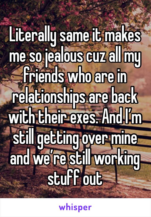 Literally same it makes me so jealous cuz all my friends who are in relationships are back with their exes. And I’m still getting over mine and we’re still working stuff out