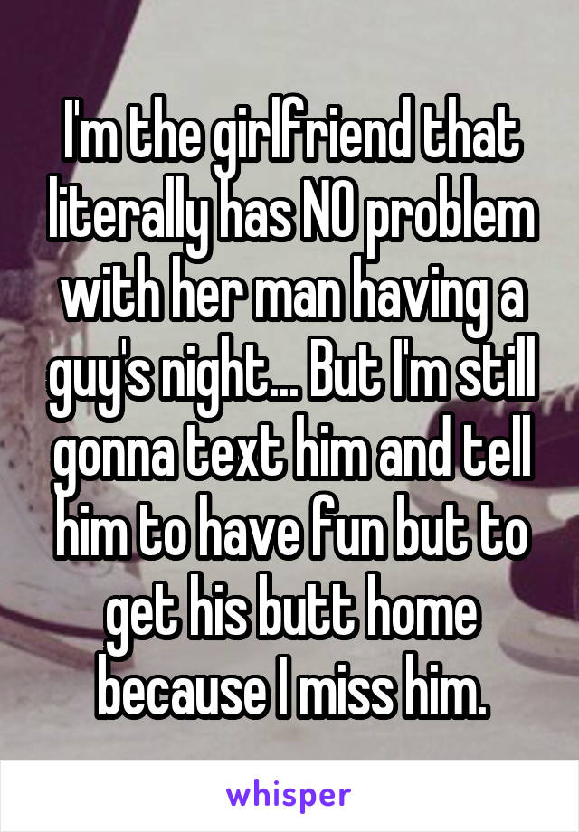 I'm the girlfriend that literally has NO problem with her man having a guy's night... But I'm still gonna text him and tell him to have fun but to get his butt home because I miss him.