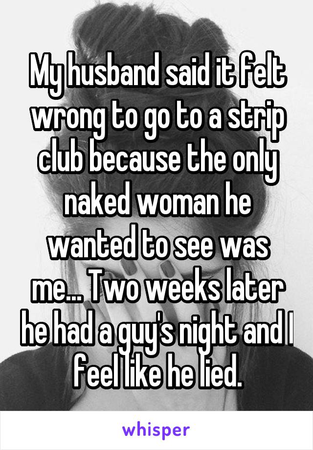 My husband said it felt wrong to go to a strip club because the only naked woman he wanted to see was me... Two weeks later he had a guy's night and I feel like he lied.